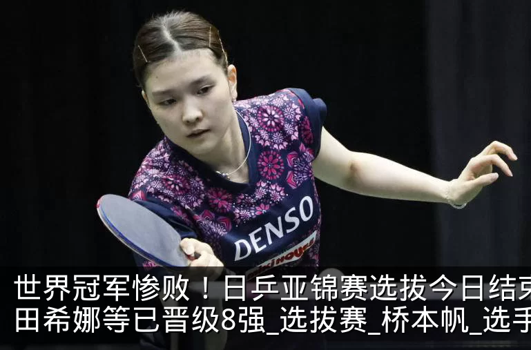 世界冠军惨败！日乒亚锦赛选拔今日结束，早田希娜等已晋级8强_选拔赛_桥本帆_选手
