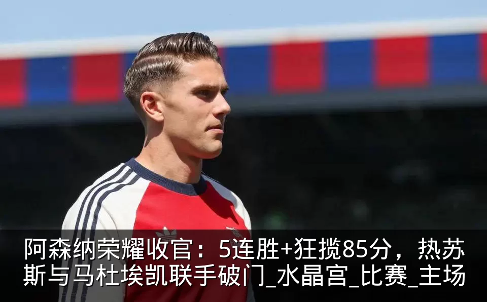阿森纳荣耀收官：5连胜+狂揽85分，热苏斯与马杜埃凯联手破门_水晶宫_比赛_主场